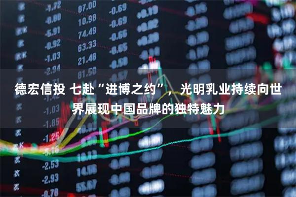 德宏信投 七赴“进博之约”，光明乳业持续向世界展现中国品牌的独特魅力