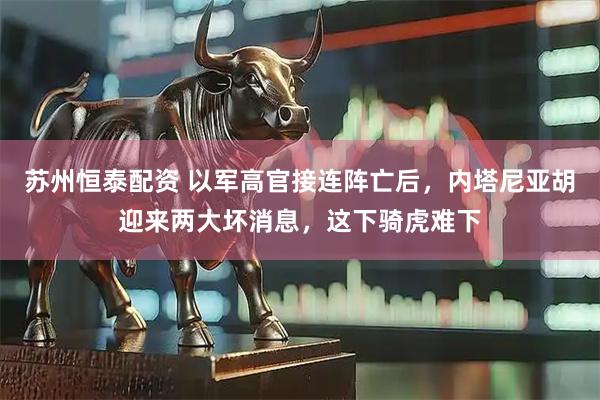 苏州恒泰配资 以军高官接连阵亡后，内塔尼亚胡迎来两大坏消息，这下骑虎难下