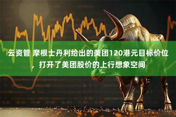 云资管 摩根士丹利给出的美团120港元目标价位，打开了美团股价的上行想象空间