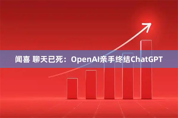 闻喜 聊天已死：OpenAI亲手终结ChatGPT