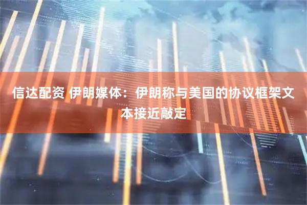 信达配资 伊朗媒体：伊朗称与美国的协议框架文本接近敲定