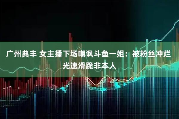 广州典丰 女主播下场嘲讽斗鱼一姐：被粉丝冲烂 光速滑跪非本人