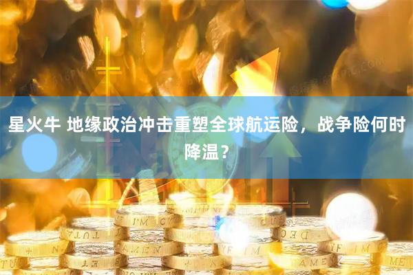 星火牛 地缘政治冲击重塑全球航运险，战争险何时降温？