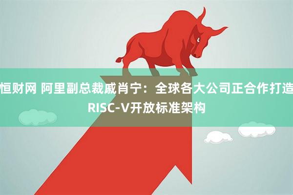 恒财网 阿里副总裁戚肖宁：全球各大公司正合作打造RISC-V开放标准架构