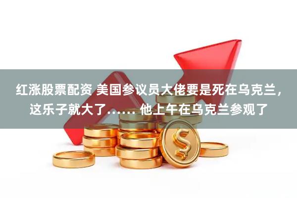 红涨股票配资 美国参议员大佬要是死在乌克兰，这乐子就大了…… 他上午在乌克兰参观了