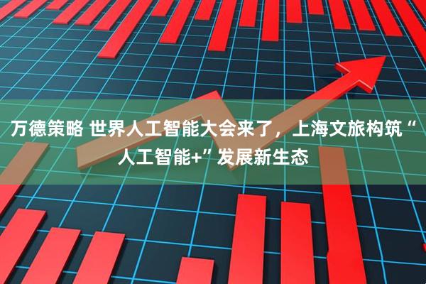 万德策略 世界人工智能大会来了，上海文旅构筑“人工智能+”发展新生态