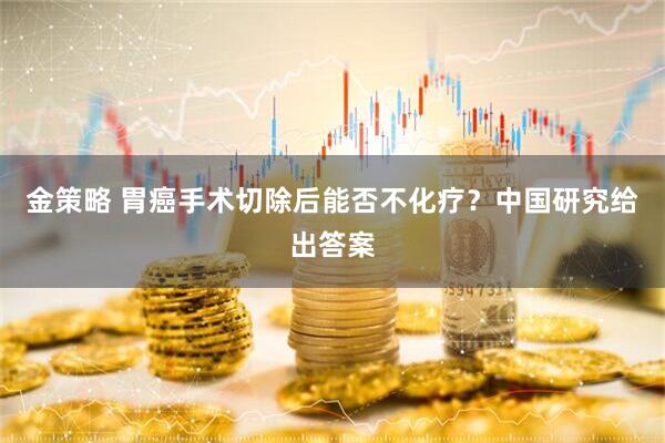 金策略 胃癌手术切除后能否不化疗？中国研究给出答案
