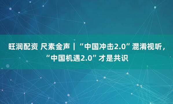 旺润配资 尺素金声｜“中国冲击2.0”混淆视听，“中国机遇2.0”才是共识