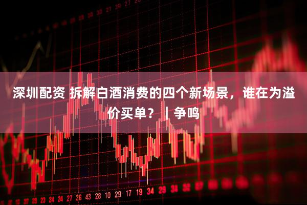深圳配资 拆解白酒消费的四个新场景，谁在为溢价买单？｜争鸣