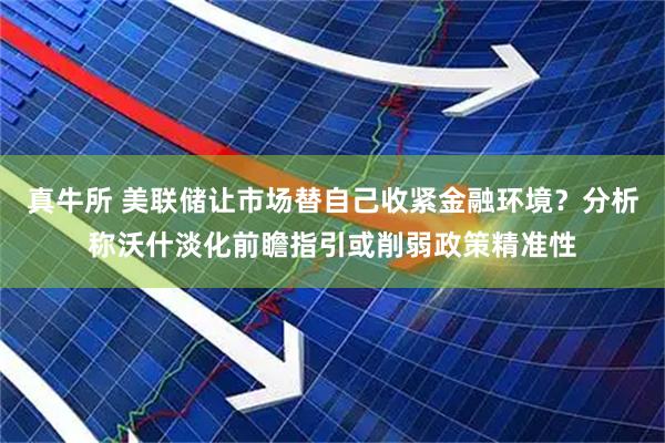 真牛所 美联储让市场替自己收紧金融环境？分析称沃什淡化前瞻指引或削弱政策精准性