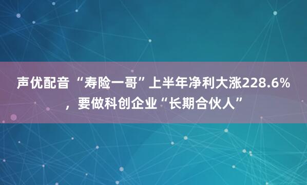 声优配音 “寿险一哥”上半年净利大涨228.6%，要做科创企业“长期合伙人”