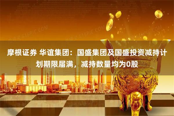 摩根证券 华谊集团：国盛集团及国盛投资减持计划期限届满，减持数量均为0股